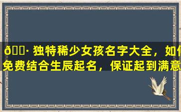 🌷 独特稀少女孩名字大全，如何免费结合生辰起名，保证起到满意为止